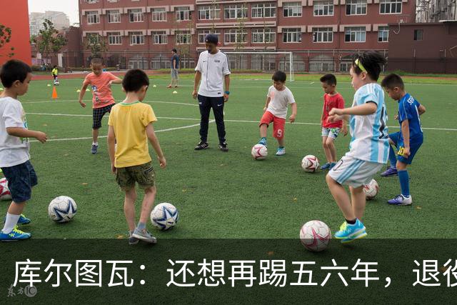 库尔图瓦：还想再踢五六年，退役后不想当主教练因为这让人老得快